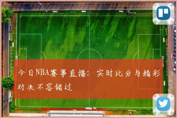 今日NBA赛事直播：实时比分与精彩对决不容错过